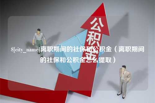 沅江离职期间的社保和公积金（离职期间的社保和公积金怎么提取）